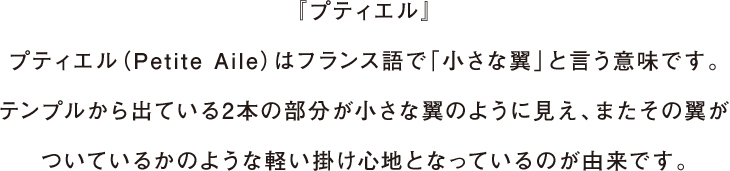 『プティエル』プティエル（Petite Aile）はフランス語で「小さな翼」と言う意味です。テンプルから出ている2本の部分が小さな翼のように見え、またその翼がついているかのような軽い掛け心地となっているのが由来です。