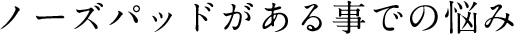ノーズパッドがある事での悩み