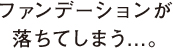 ファンデーションが落ちてしまう...。