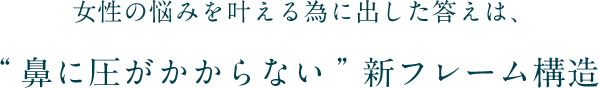 女性の悩みを叶える為に出した答えは、“鼻に圧がかからない”新フレーム構造